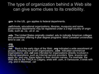 The type of organization behind a Web site can give some clues to its credibility.  <ul><li>.gov  In the US, .gov applies ...