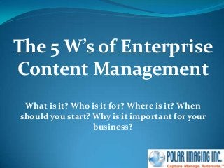 The 5 W’s of Enterprise
Content Management
What is it? Who is it for? Where is it? When
should you start? Why is it important for your
business?
 