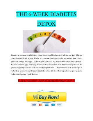 THE 6-WEEK DIABETES
DETOX
Diabetes is a disease in which your blood glucose, or blood sugar, levels are too high. Glucose
comes from the foods you eat. Insulin is a hormone that helps the glucose get into your cells to
give them energy. With type 1 diabetes, your body does not make insulin. With type 2 diabetes,
the more common type, your body does not make or use insulin well. Without enough insulin, the
glucose stays in your blood. You can also have prediabetes. This means that your blood sugar is
higher than normal but not high enough to be called diabetes. Having prediabetes puts you at a
higher risk of getting type 2 diabetes.
CLICK THE BOTTOM FOR MORE INFORMATION!!!
 