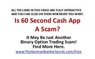 Is 60 Second Cash App
A Scam?
It May Be Just Another
Binary Option Trading Scam!
Find More Here.
www.TheGermanBankerSecret.com/Free
ALL THE LINKS IN THIS VIDEO ARE FULLY INTERACTIVE
AND YOU CAN CLICK ON THEM WHENEVER YOU WANT.
 