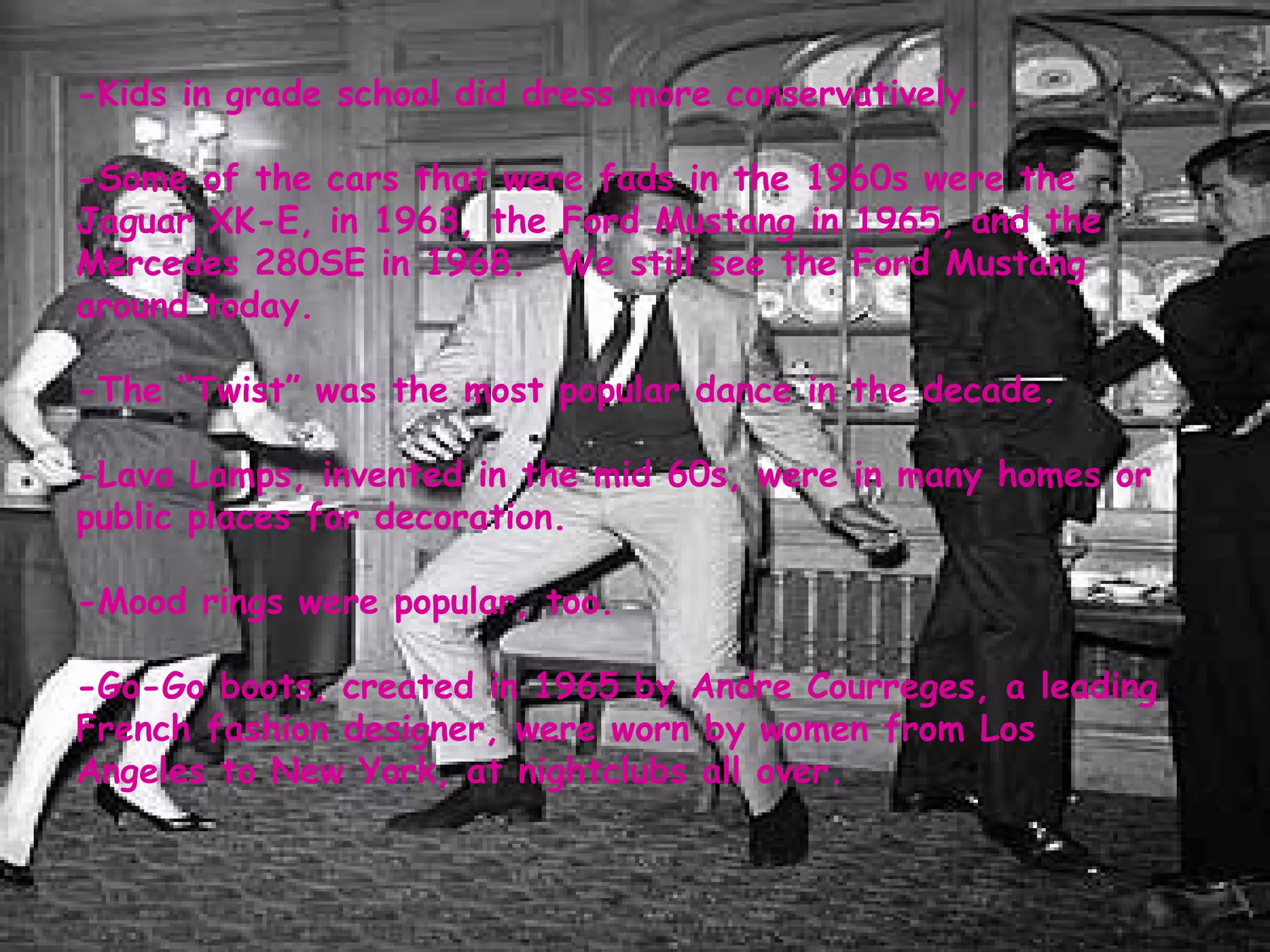 -Kids in grade school did dress more conservatively.  -Some of the cars that were fads in the 1960s were the Jaguar XK-E, in 1963, the Ford Mustang in 1965, and the Mercedes 280SE in 1968.  We still see the Ford Mustang around today.  -The “Twist” was the most popular dance in the decade.  -Lava Lamps, invented in the mid 60s, were in many homes or public places for decoration.  -Mood rings were popular, too.  -Go-Go boots, created in 1965 by Andre Courreges, a leading French fashion designer, were worn by women from Los Angeles to New York, at nightclubs all over.  