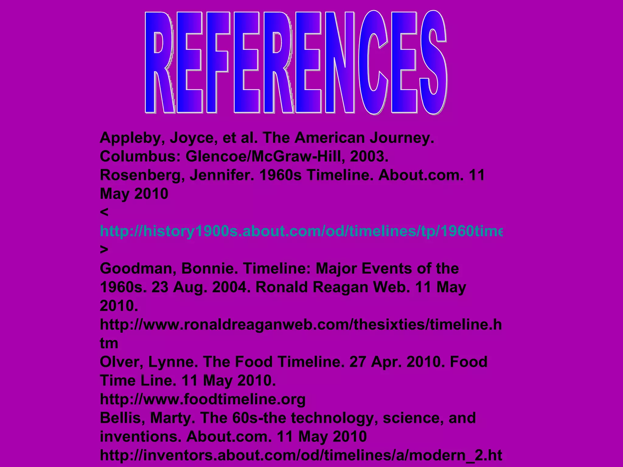 REFERENCES Appleby, Joyce, et al. The American Journey. Columbus: Glencoe/McGraw-Hill, 2003.  Rosenberg, Jennifer. 1960s Timeline. About.com. 11 May 2010 < http://history1900s.about.com/od/timelines/tp/1960timeline.htm > Goodman, Bonnie. Timeline: Major Events of the 1960s. 23 Aug. 2004. Ronald Reagan Web. 11 May 2010. http://www.ronaldreaganweb.com/thesixties/timeline.htm Olver, Lynne. The Food Timeline. 27 Apr. 2010. Food Time Line. 11 May 2010. http://www.foodtimeline.org Bellis, Marty. The 60s-the technology, science, and inventions. About.com. 11 May 2010 http://inventors.about.com/od/timelines/a/modern_2.htm 