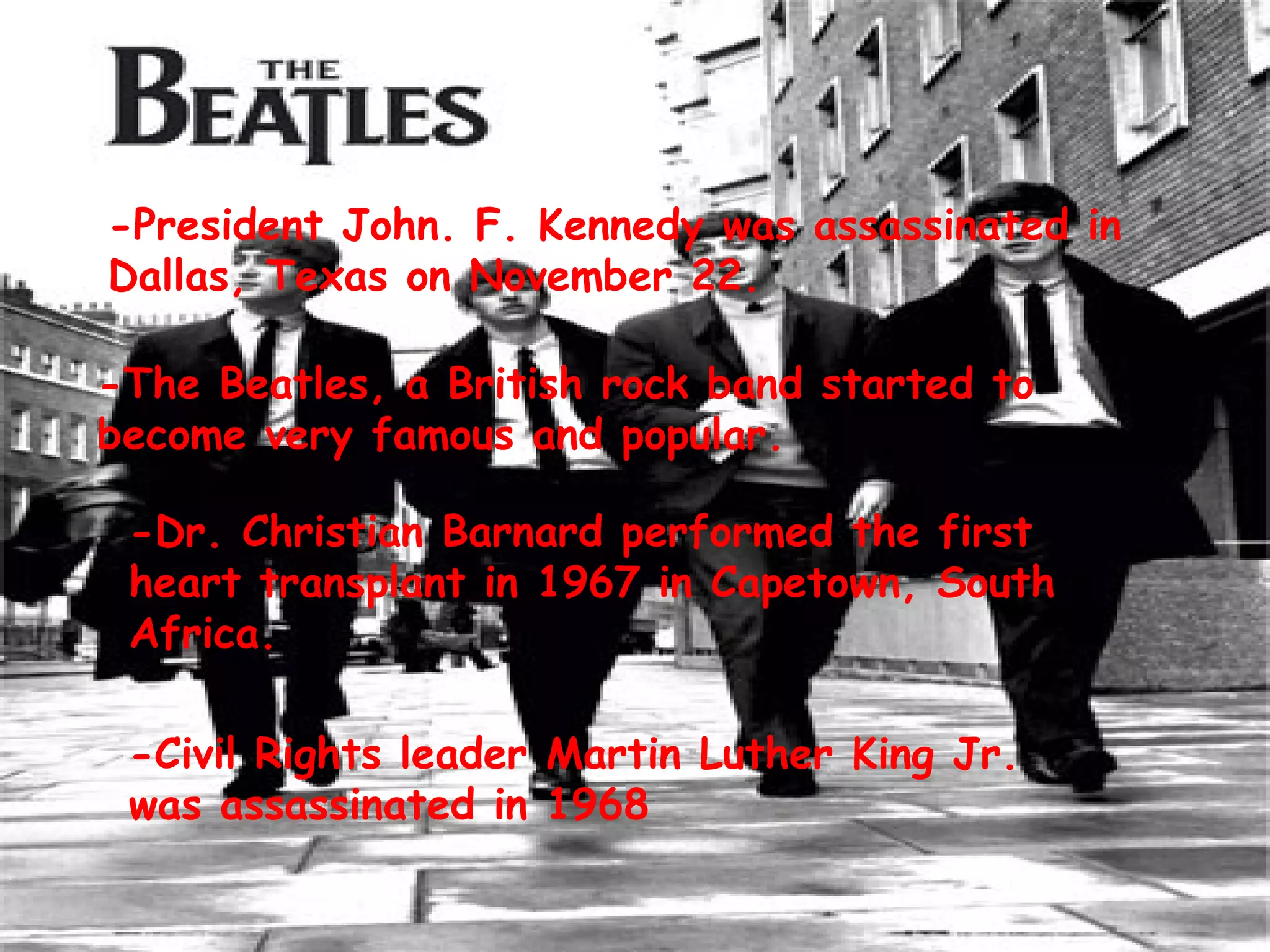 -President John. F. Kennedy was assassinated in Dallas, Texas on November 22.  -The Beatles, a British rock band started to become very famous and popular. -Dr. Christian Barnard performed the first heart transplant in 1967 in Capetown, South Africa. -Civil Rights leader Martin Luther King Jr. was assassinated in 1968 