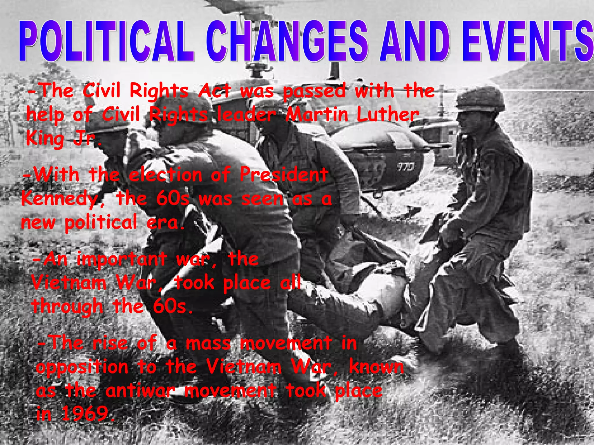 POLITICAL CHANGES AND EVENTS -The Civil Rights Act was passed with the help of Civil Rights leader Martin Luther King Jr. -With the election of President Kennedy, the 60s was seen as a new political era. -An important war, the Vietnam War, took place all through the 60s. -The rise of a mass movement in opposition to the Vietnam War, known as the antiwar movement took place in 1969. 