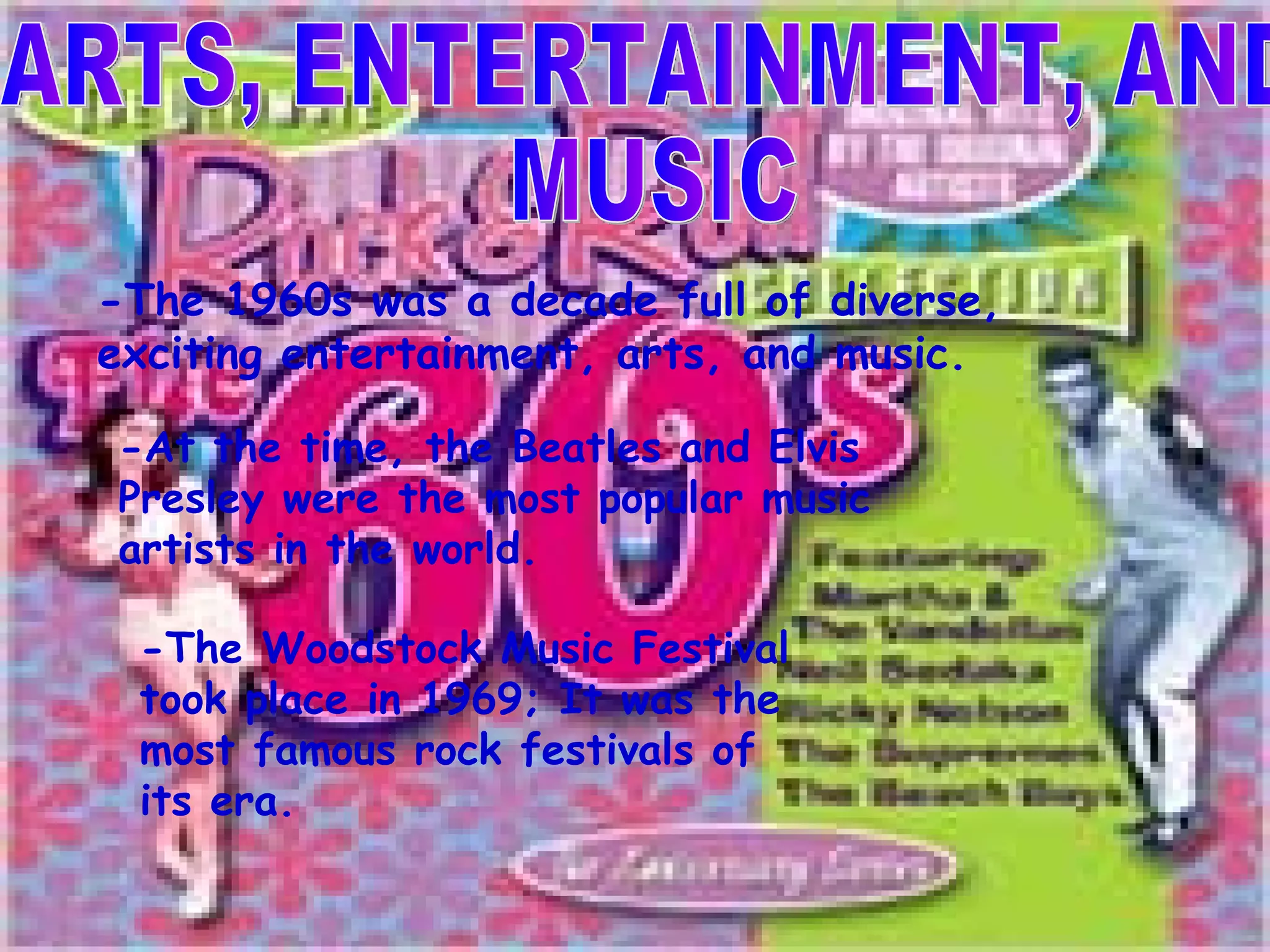 ARTS, ENTERTAINMENT, AND  MUSIC -The 1960s was a decade full of diverse, exciting entertainment, arts, and music. -At the time, the Beatles and Elvis Presley were the most popular music artists in the world. -The Woodstock Music Festival took place in 1969; It was the most famous rock festivals of its era.  