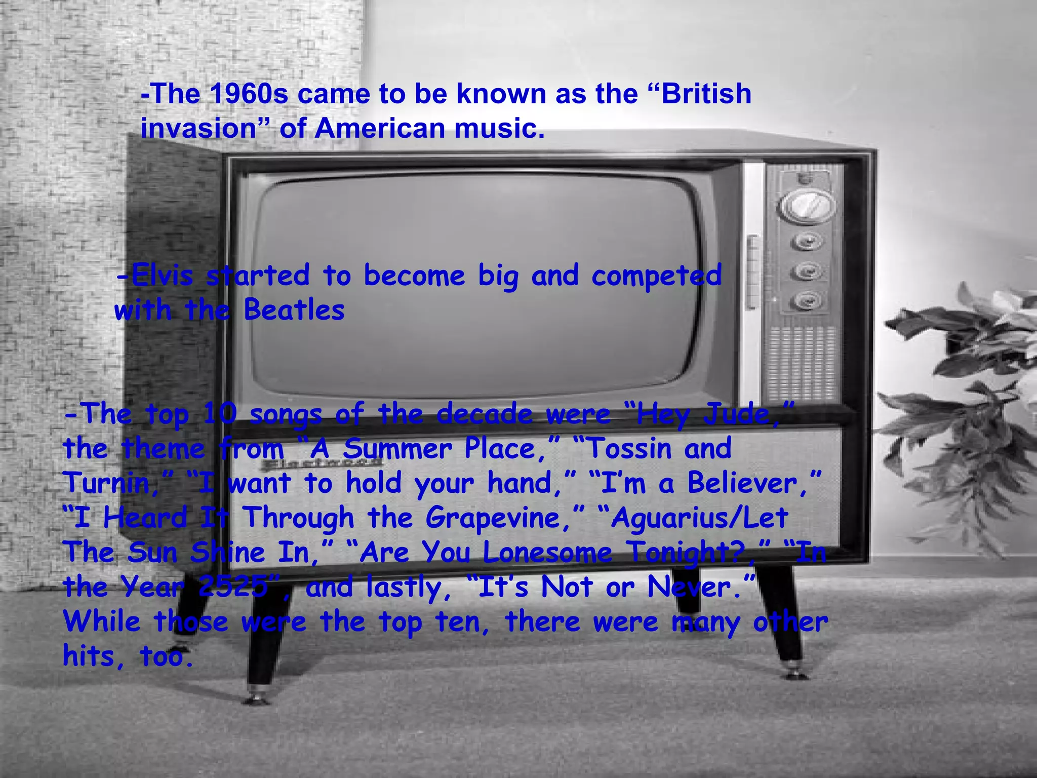 -The 1960s came to be known as the “British invasion” of American music. -Elvis started to become big and competed with the Beatles -The top 10 songs of the decade were “Hey Jude,” the theme from “A Summer Place,” “Tossin and Turnin,” “I want to hold your hand,” “I’m a Believer,” “I Heard It Through the Grapevine,” “Aguarius/Let The Sun Shine In,” “Are You Lonesome Tonight?,” “In the Year 2525”, and lastly, “It’s Not or Never.” While those were the top ten, there were many other hits, too.  