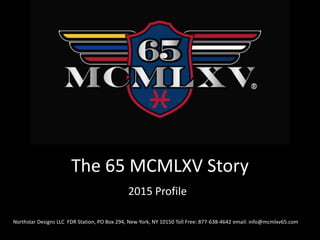 The 65 MCMLXV Story
2015 Profile
Northstar Designs LLC FDR Station, PO Box 294, New York, NY 10150 Toll Free: 877-638-4642 email: info@mcmlxv65.com
 