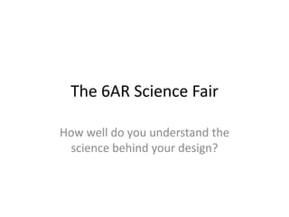 The 6AR Science Fair How well do you understand the science behind your design? 