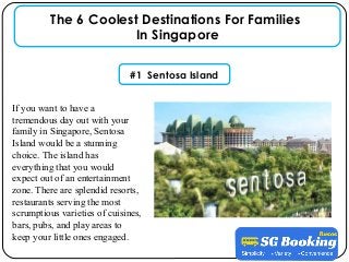 If you want to have a
tremendous day out with your
family in Singapore, Sentosa
Island would be a stunning
choice. The island has
everything that you would
expect out of an entertainment
zone. There are splendid resorts,
restaurants serving the most
scrumptious varieties of cuisines,
bars, pubs, and play areas to
keep your little ones engaged.
The 6 Coolest Destinations For Families
In Singapore
#1 Sentosa Island
 