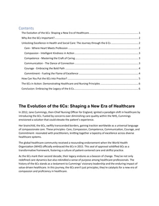 Contents
The Evolution of the 6Cs: Shaping a New Era of Healthcare.....................................................................1
Why Are the 6Cs Important?.....................................................................................................................2
Unlocking Excellence in Health and Social Care: The Journey through the 6 Cs ......................................2
Care - Where Heart Meets Profession ..................................................................................................2
Compassion - Intelligent Kindness in Action.........................................................................................3
Competence - Mastering the Craft of Caring ........................................................................................3
Communication - The Dance of Connection.........................................................................................3
Courage - Embracing the Bold Path ......................................................................................................4
Commitment - Fueling the Flame of Excellence ...................................................................................4
How Can You Put the 6Cs into Practice?...................................................................................................5
The 6Cs in Action: Demonstrating Healthcare and Nursing Principles .....................................................6
Conclusion: Embracing the Legacy of the 6 Cs..........................................................................................6
The Evolution of the 6Cs: Shaping a New Era of Healthcare
In 2012, Jane Cummings, then-Chief Nursing Officer for England, ignited a paradigm shift in healthcare by
introducing the 6Cs. Fueled by concerns over diminishing care quality within the NHS, Cummings
envisioned a solution that could elevate the patient’s experience.
Her brainchild, the 6Cs, swiftly transcended borders, gaining traction worldwide as a universal language
of compassionate care. These principles- Care, Compassion, Competence, Communication, Courage, and
Commitment- resonated with practitioners, knitting together a tapestry of excellence across diverse
healthcare systems.
The global healthcare community received a resounding endorsement when the World Health
Organization (WHO) officially embraced the 6Cs in 2015. This seal of approval solidified 6Cs as a
transformative framework, fostering a culture of patient-centered care and skillful practice.
As the 6Cs mark their second decade, their legacy endures as a beacon of change. They've not only
redefined care dynamics but also rekindled a sense of purpose among healthcare professionals. The
history of the 6Cs stands as a testament to Cummings' visionary leadership and the enduring impact of
value-driven healthcare. In this journey, the 6Cs aren't just principles; they're catalysts for a new era of
compassion and proficiency in healthcare.
 