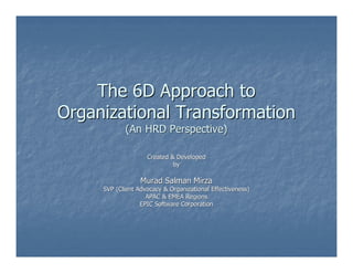 The 6D Approach to
Organizational Transformation
            (An HRD Perspective)

                    Created & Developed
                             by

                  Murad Salman Mirza
     SVP (Client Advocacy & Organizational Effectiveness)
                    APAC & EMEA Regions
                  EPIC Software Corporation
 