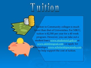 Tuition Tuition to Community colleges is much lower than that of Universities. For NBCC, tuition is $2,500 per year for a 40 week program. However, you can take out a student loan ( www.studentaid.gnb.ca  or  www.debtfreegrad.com ) or apply for scholarships ( www.scholarshipscanada.com ) to help support the cost of tuition.   