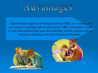 Advantages Approximately eight out of nine graduates of NBCC are working, so your chances of getting a job are pretty good. NBCC has smaller classes so each individual student gets more attention, and all graduates get an advanced standing at several Canadian universities.  