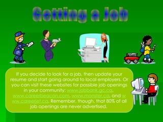Getting a Job If you decide to look for a job, then update your resume and start going around to local employers. Or you can visit these websites for possible job openings in your community:  www.jobbank.gc.ca ,  www.careerbeacon.com ,  www.monster.ca , and  w ww.careerjet.ca . Remember, though, that 80% of all job openings are never advertised.   
