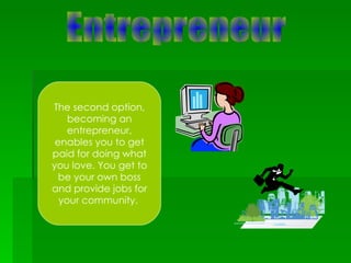 Entrepreneur The second option, becoming an entrepreneur, enables you to get paid for doing what you love. You get to be your own boss and provide jobs for your community.  