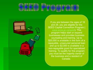    If you are between the ages of 18 and 29, you are eligible for the SEED Capital ConneXion Program ( www.acoa.gc.ca/seed ). This program helps start or expand businesses and provides business counseling and training. Up to $20,000 is available in the form of a repayable, unsecured personal loan and up to $2,000 is available in a non-repayable grant for specialized training. To qualify for this program you must be the majority owner of the business and a resident of Canada.  SEED Program 