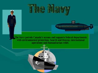 The Navy The Navy patrols Canada’s oceans and supports federal departments with environmental protection, Search and Rescue, international operations and humanitarian relief.   