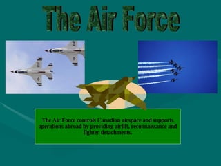 The Air Force The Air Force controls Canadian airspace and supports operations abroad by providing airlift, reconnaissance and fighter detachments. 
