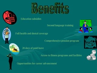 Benefits Second language training Education subsidies Full health and dental coverage Comprehensive pension program 20 days of paid leave Access to fitness programs and facilities Opportunities for career advancement 