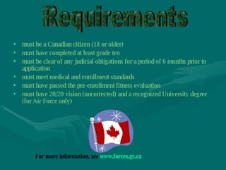 must be a Canadian citizen (18 or older) must have completed at least grade ten   must be clear of any judicial obligations for a period of 6 months prior to application  must meet medical and enrollment standards  must have passed the pre-enrollment fitness evaluation  must have 20/20 vision (uncorrected) and a recognized University degree (for Air Force only) Requirements For more information, see  www.forces.gc.ca   