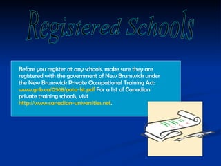 Before you register at any schools, make sure they are registered with the government of New Brunswick under the New Brunswick Private Occupational Training Act:  www.gnb.ca/0368/pota-lst.pdf  For a list of Canadian private training schools, visit  http://www.canadian-universities.net .  Registered Schools 