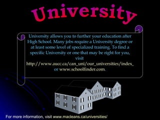 University University allows you to further your education after High School. Many jobs require a University degree or at least some level of specialized training. To find a specific University or one that may be right for you, visit  http://www.aucc.ca/can_uni/our_universities/index_e.html  or  www.schoolfinder.com .  For more information, visit  www.macleans.ca/universities/   