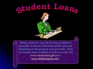Student Loans Money, however, may be an issue as tuition is generally at least five thousand dollars per year, depending on the program and university. There are student loans available to help cover the cost ( www.studentaid.gnb.ca  or  www.debtfreegrad.com ).  