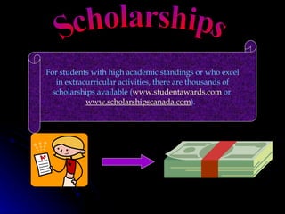 Scholarships For students with high academic standings or who excel in extracurricular activities, there are thousands of scholarships available ( www.studentawards.com  or  www.scholarshipscanada.com ).   