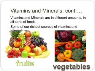 Vitamins and Minerals, cont….
Vitamins and Minerals are in different amounts, in
all sorts of foods.
Some of our richest sources of vitamins and
minerals are
 