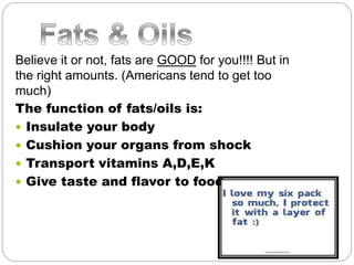 Believe it or not, fats are GOOD for you!!!! But in
the right amounts. (Americans tend to get too
much)
The function of fats/oils is:
 Insulate your body
 Cushion your organs from shock
 Transport vitamins A,D,E,K
 Give taste and flavor to food
 