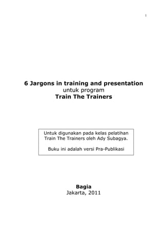 1




6 Jargons in training and presentation
            untuk program
         Train The Trainers




      Untuk digunakan pada kelas pelatihan
      Train The Trainers oleh Ady Subagya.

       Buku ini adalah versi Pra-Publikasi




                  Bagia
               Jakarta, 2011
 