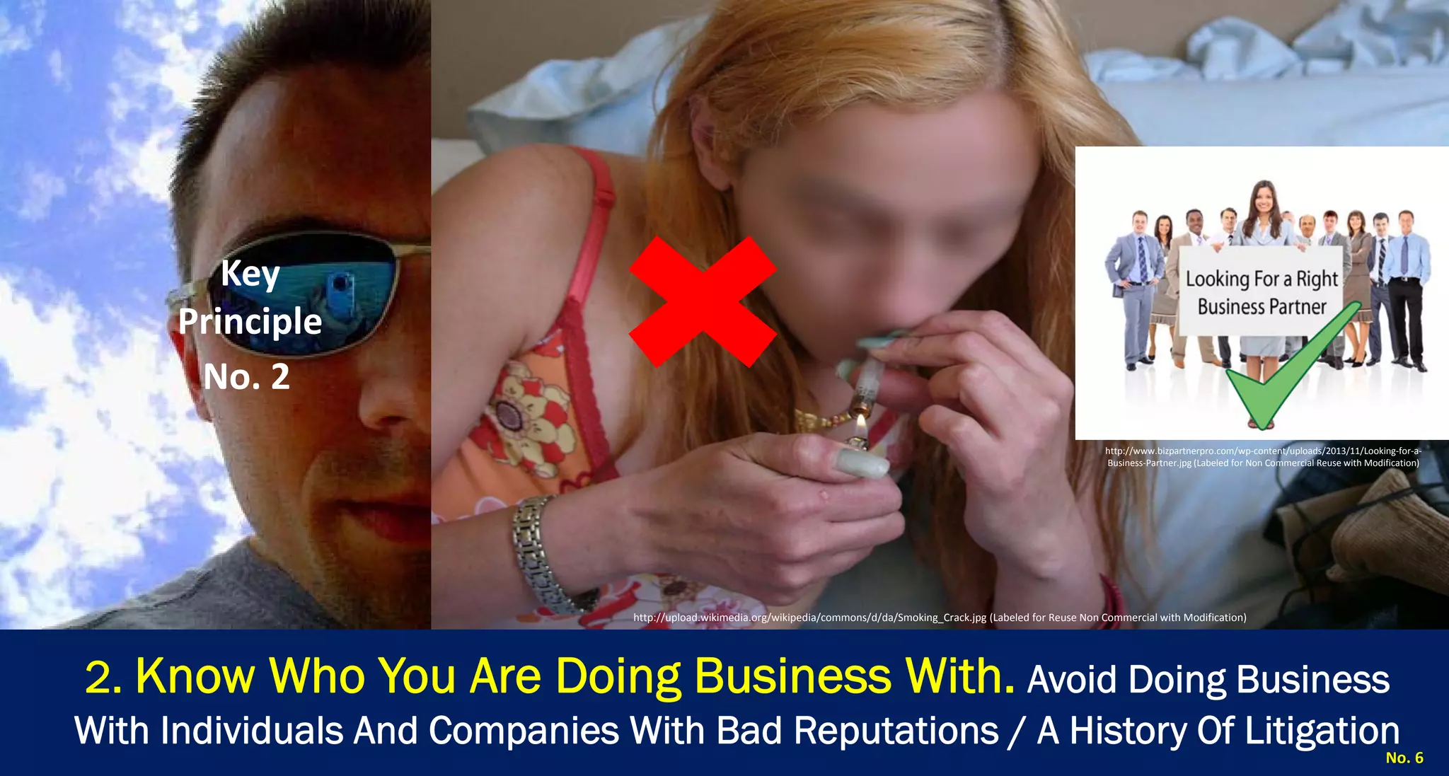 No. 6 
2. Know Who You Are Doing Business With.Avoid Doing Business With Individuals And Companies With Bad Reputations / A History Of Litigation 
http://upload.wikimedia.org/wikipedia/commons/8/81/Morris‐Chair‐Ironwood.jpg (Labeled for Non Commercial Reuse with Modification) 
Key Principle 
No. 2 
http://upload.wikimedia.org/wikipedia/commons/d/da/Smoking_Crack.jpg (Labeled for Reuse Non Commercial with Modification) 
http://www.bizpartnerpro.com/wp‐content/uploads/2013/11/Looking‐for‐a‐ Business‐Partner.jpg (Labeled for Non Commercial Reuse with Modification)  