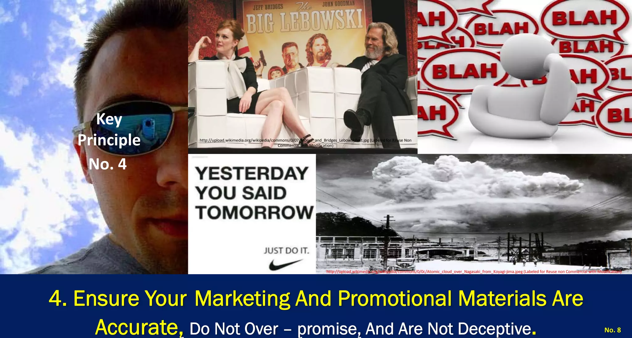 4. Ensure YourMarketing And Promotional Materials Are Accurate, Do Not Over –promise, And Are Not Deceptive. 
No. 8 
Key Principle 
No. 4 
http://upload.wikimedia.org/wikipedia/commons/0/07/Moore_and_Bridges_Lebowskifest.jpg (Labeled for Reuse Non Commercial with Modification) 
http://upload.wikimedia.org/wikipedia/commons/0/0c/Atomic_cloud_over_Nagasaki_from_Koyagi‐jima.jpeg (Labeled for Reuse non Commercial with Modification)  