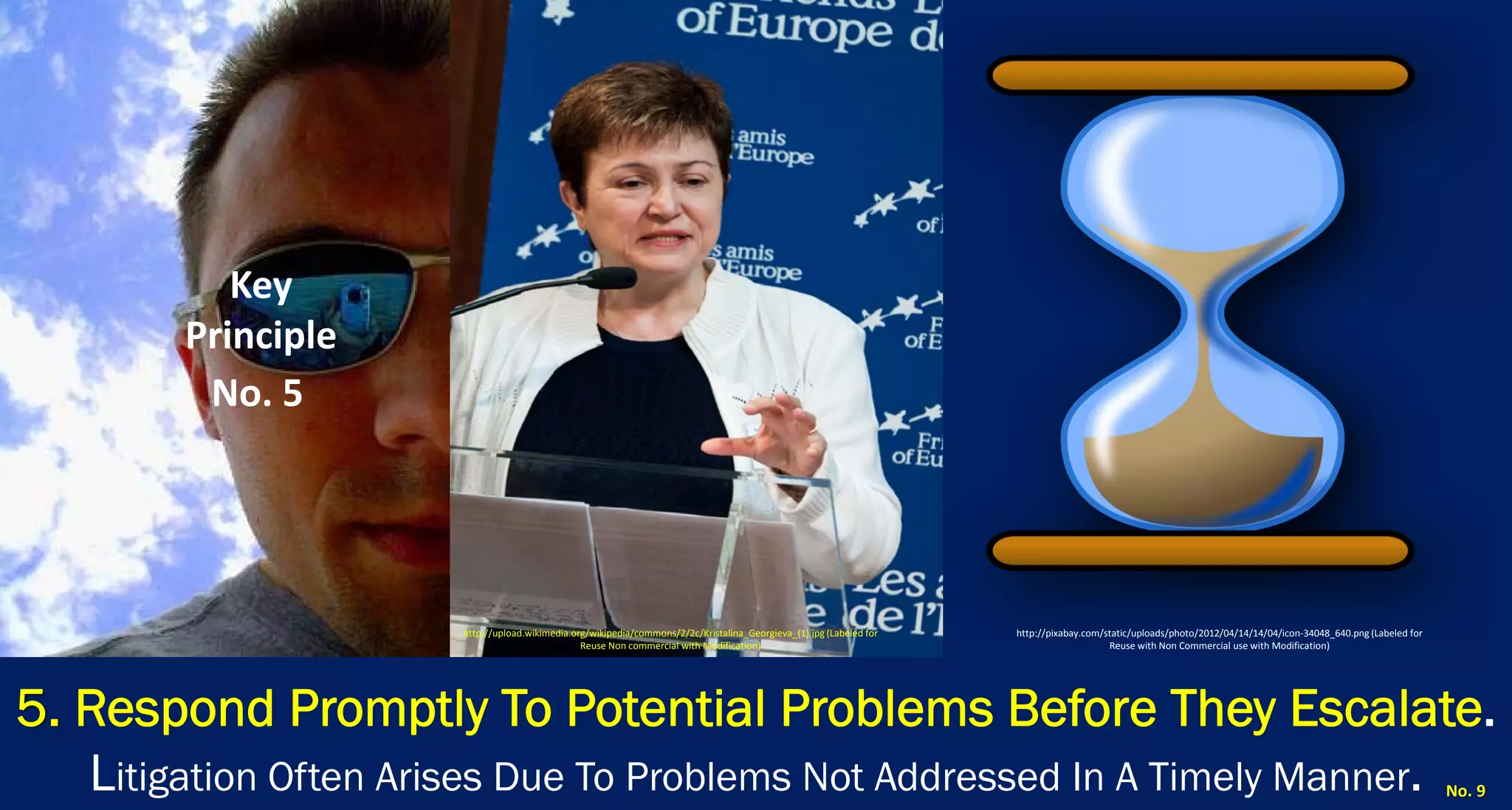 5. Respond Promptly To Potential Problems Before They Escalate. Litigation Often Arises Due To Problems Not Addressed In A Timely Manner. 
No. 9 
Key Principle 
No. 5 
http://upload.wikimedia.org/wikipedia/commons/2/2c/Kristalina_Georgieva_(1).jpg (Labeled for Reuse Non commercial with Modification) 
http://pixabay.com/static/uploads/photo/2012/04/14/14/04/icon‐34048_640.png (Labeled for Reuse with Non Commercial use with Modification)  