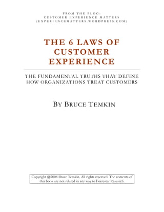 FROM THE BLOG:
       CUSTOMER EXPERIENCE MATTERS
    (EXPERIENCEMATTERS.WORDPRESS.COM)




         T H E 6 L AW S O F
           C U S TO M E R
          EXPERIENCE
THE FUNDAMENTAL TRUTHS THAT DEFINE
HOW ORGANIZATIONS TREAT CUSTOMERS



               B Y B RUCE T EMKIN




 Copyright @2008 Bruce Temkin. All rights reserved. The contents of
     this book are not related in any way to Forrester Research.
 