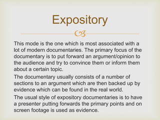 Expository 
 
This mode is the one which is most associated with a 
lot of modern documentaries. The primary focus of the 
documentary is to put forward an argument/opinion to 
the audience and try to convince them or inform them 
about a certain topic. 
The documentary usually consists of a number of 
sections to an argument which are then backed up by 
evidence which can be found in the real world. 
The usual style of expository documentaries is to have 
a presenter putting forwards the primary points and on 
screen footage is used as evidence. 
 