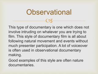 Observational 
 
This type of documentary is one which does not 
involve intruding on whatever you are trying to 
film. This style of documentary film is all about 
following natural movement and events without 
much presenter participation. A lot of voiceover 
is often used in observational documentary 
making. 
Good examples of this style are often nature 
documentaries. 
 