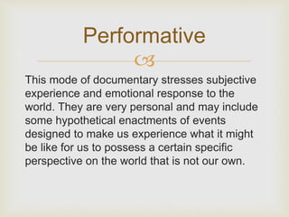 Performative 
 
This mode of documentary stresses subjective 
experience and emotional response to the 
world. They are very personal and may include 
some hypothetical enactments of events 
designed to make us experience what it might 
be like for us to possess a certain specific 
perspective on the world that is not our own. 
 