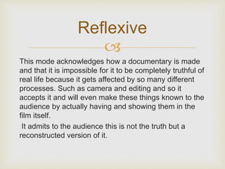 Reflexive 
 
This mode acknowledges how a documentary is made 
and that it is impossible for it to be completely truthful of 
real life because it gets affected by so many different 
processes. Such as camera and editing and so it 
accepts it and will even make these things known to the 
audience by actually having and showing them in the 
film itself. 
It admits to the audience this is not the truth but a 
reconstructed version of it. 
 