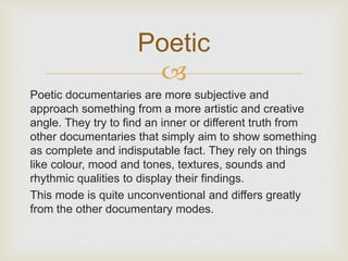 Poetic 
 
Poetic documentaries are more subjective and 
approach something from a more artistic and creative 
angle. They try to find an inner or different truth from 
other documentaries that simply aim to show something 
as complete and indisputable fact. They rely on things 
like colour, mood and tones, textures, sounds and 
rhythmic qualities to display their findings. 
This mode is quite unconventional and differs greatly 
from the other documentary modes. 
