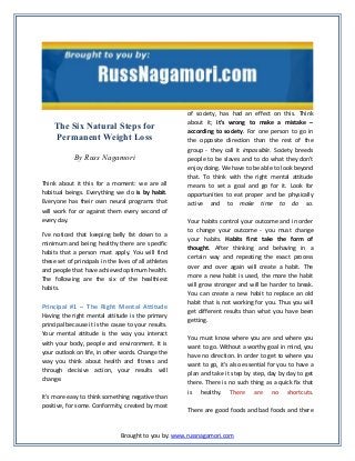 The Six Natural Steps for
Permanent Weight Loss
By Russ Nagamori
Think about it this for a moment: we are all
habitual beings. Everything we do is by habit.
Everyone has their own neural programs that
will work for or against them every second of
every day.
I've noticed that keeping belly fat down to a
minimum and being healthy there are specific
habits that a person must apply. You will find
these set of principals in the lives of all athletes
and people that have achieved optimum health.
The following are the six of the healthiest
habits.

Principal #1 – The Right Mental Attitude
Having the right mental attitude is the primary
principal because it is the cause to your results.
Your mental attitude is the way you interact
with your body, people and environment. It is
your outlook on life, in other words. Change the
way you think about health and fitness and
through decisive action, your results will
change.
It's more easy to think something negative than
positive, for some. Conformity, created by most

of society, has had an effect on this. Think
about it; it's wrong to make a mistake –
according to society. For one person to go in
the opposite direction than the rest of the
group - they call it impossible. Society breeds
people to be slaves and to do what they don't
enjoy doing. We have to be able to look beyond
that. To think with the right mental attitude
means to set a goal and go for it. Look for
opportunities to eat proper and be physically
active and to make time to do so.
Your habits control your outcome and in order
to change your outcome - you must change
your habits. Habits first take the form of
thought. After thinking and behaving in a
certain way and repeating the exact process
over and over again will create a habit. The
more a new habit is used, the more the habit
will grow stronger and will be harder to break.
You can create a new habit to replace an old
habit that is not working for you. Thus you will
get different results than what you have been
getting.
You must know where you are and where you
want to go. Without a worthy goal in mind, you
have no direction. In order to get to where you
want to go, it’s also essential for you to have a
plan and take it step by step, day by day to get
there. There is no such thing as a quick fix that
is healthy. There are no shortcuts.
There are good foods and bad foods and there

Brought to you by: www.russnagamori.com

 