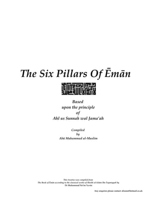 The Six Pillars Of Ēmān

                            Based
                       upon the principle
                              of
                  Ahl us Sunnah wal Jama’ah

                                Compiled
                                  by
                         Abū Muhammad al-Muslim




                             This treatise was compiled from
   The Book of Ēmān according to the classical works of Shiekh al-Islām Ibn Taymiyyah by
                               Dr Muhammad Na’im Ya-sin

                                                              Any enquires please contact: abumo@hotmail.co.uk
 