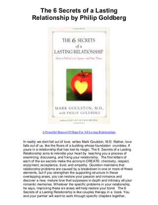 The 6 Secrets of a Lasting
      Relationship by Philip Goldberg




             A Powerful Beacon Of Hope For All Loving Relationships


In reality we dont fall out of love, writes Mark Goulston, M.D. Rather, love
falls out of us, like the floors of a building whose foundation crumbles. If
youre in a relationship that has lost its magic, The 6 Secrets of a Lasting
Relationship aims to rekindle your heart by teaching you a process of
examining, discussing, and fixing your relationship. The first letters of
each of the six secrets make the acronym CREATE: chemistry, respect,
enjoyment, acceptance, trust, and empathy. Goulston maintains that
relationship problems are caused by a breakdown in one or more of these
elements, but if you strengthen the supporting structure in these
overlapping areas, you can restore your passion and romance and
discover a new, mature love that surpasses in depth and intimacy all your
romantic memories. Whatever the specific problems in your relationship,
he says, improving these six areas will help restore your bond. The 6
Secrets of a Lasting Relationship is like couples therapy in a book. You
and your partner will want to work through specific chapters together,
 