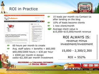 ROI in Practice 10 leads per month via Contact Us after landing on the blog 10% of leads become clients  1 new client/month  Average client value is $15,000=$15,000/month revenue ©2011 Social Media Examiner & Presenter • Do NOT distribute  60 hours per month to create Avg. staff salary + benefits = $60,000 $60,000/2000 hours = $30 per hour  + $500 per month in design costs=$2,300 per month investment ROI ALWAYS IS: revenue minus investment/investment 15,000 - 2,300/2,300 ROI = 552% 