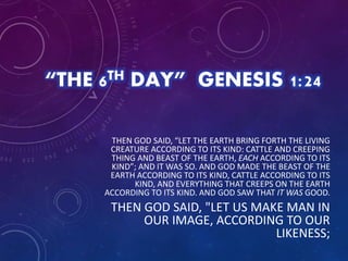 “THE 6TH DAY” GENESIS 1:24
THEN GOD SAID, “LET THE EARTH BRING FORTH THE LIVING
CREATURE ACCORDING TO ITS KIND: CATTLE AND CREEPING
THING AND BEAST OF THE EARTH, EACH ACCORDING TO ITS
KIND”; AND IT WAS SO. AND GOD MADE THE BEAST OF THE
EARTH ACCORDING TO ITS KIND, CATTLE ACCORDING TO ITS
KIND, AND EVERYTHING THAT CREEPS ON THE EARTH
ACCORDING TO ITS KIND. AND GOD SAW THAT IT WAS GOOD.
THEN GOD SAID, "LET US MAKE MAN IN
OUR IMAGE, ACCORDING TO OUR
LIKENESS;
 
