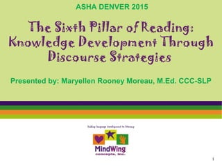 The Sixth Pillar of Reading:
Knowledge Development Through
Discourse Strategies
Presented by: Maryellen Rooney Moreau, M.Ed. CCC-SLP
1
ASHA DENVER 2015
 