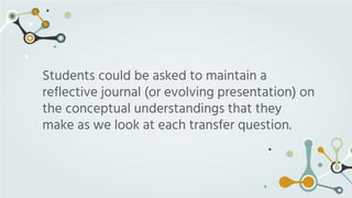 Students could be asked to maintain a
reflective journal (or evolving presentation) on
the conceptual understandings that ...