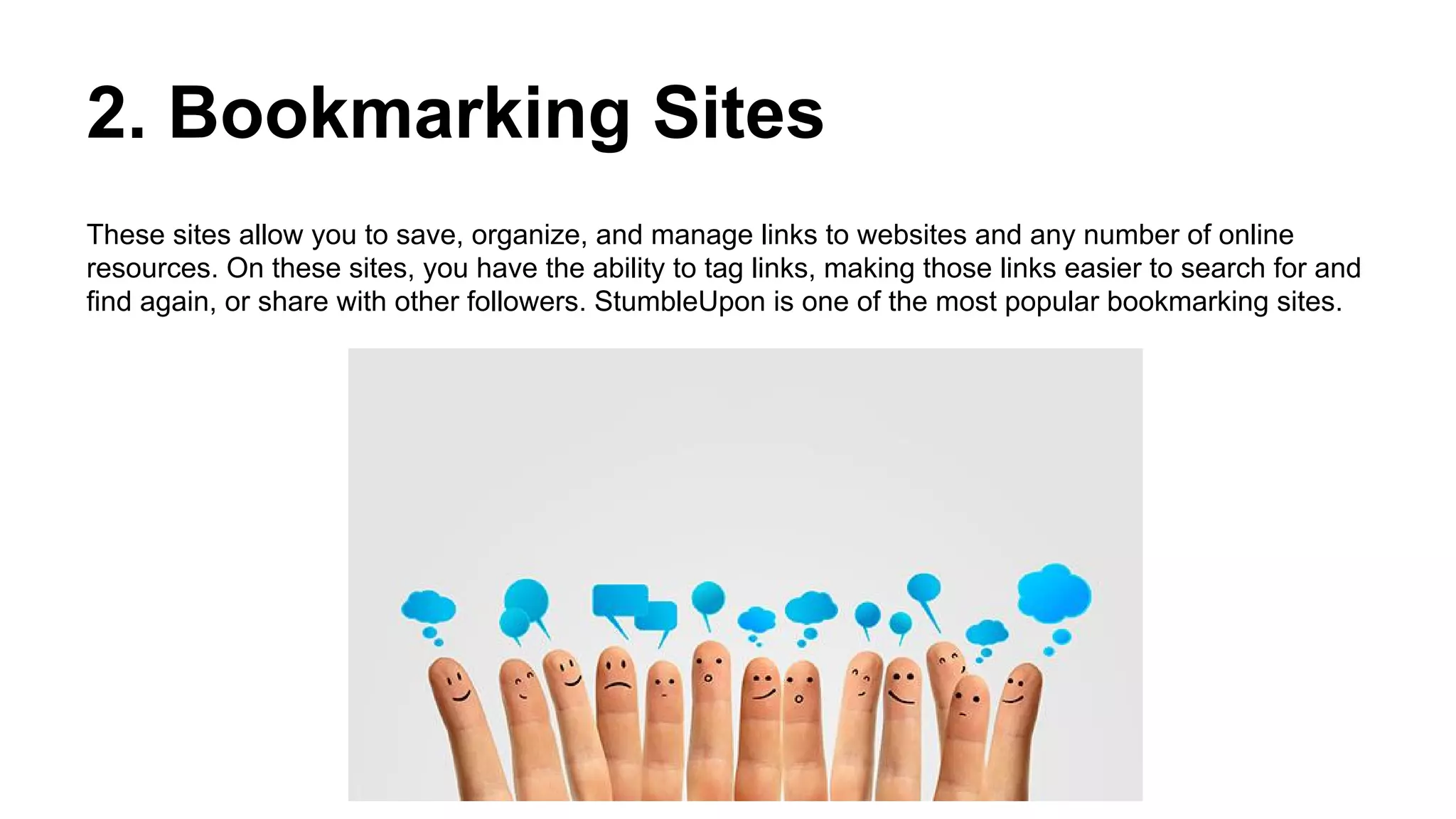 2. Bookmarking Sites
These sites allow you to save, organize, and manage links to websites and any number of online
resources. On these sites, you have the ability to tag links, making those links easier to search for and
find again, or share with other followers. StumbleUpon is one of the most popular bookmarking sites.
 