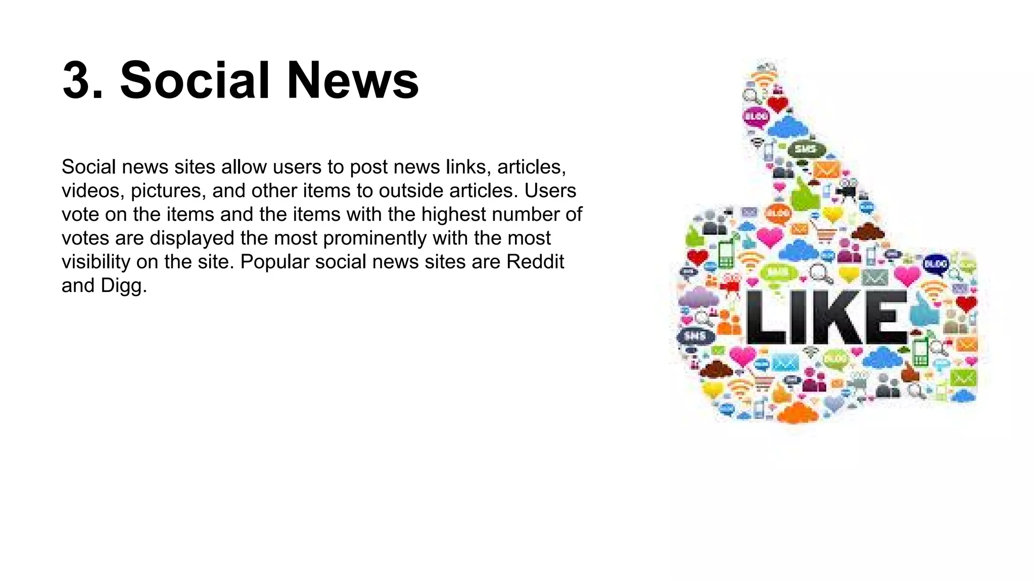 3. Social News
Social news sites allow users to post news links, articles,
videos, pictures, and other items to outside articles. Users
vote on the items and the items with the highest number of
votes are displayed the most prominently with the most
visibility on the site. Popular social news sites are Reddit
and Digg.
 
