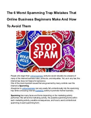 The 6 Worst Spamming Trap Mistakes That
Online Business Beginners Make And How
To Avoid Them
People who begin their online business ventures would naturally be unaware of
many of the internet business rules, protocols, and etiquettes. Yet, as in any law, the
internet law does not forgive for ignorance.
One of the most important issues that are governed by many controls over the
internet is Spamming.
A beginner in online business can very easily fall unintentionally into the spamming
trap while conducting internet marketing activity to promote his/her business.
Spamming has many faces and forms depending on the marketing activity
performed. We will list the marketing activity, the possible spamming forms within
each marketing activity, possible consequences, and how to avoid unintentional
spamming in each spamming form.
 